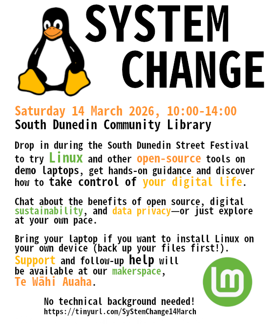 SYSTEM CHANGE Saturday 14 March 2026, 10:00-14:00 South Dunedin Community Library Drop in during the South Dunedin Street Festival to try Linux and other open-source tools on demo laptops, get hands-on guidance and discover how to take control of your digital life.